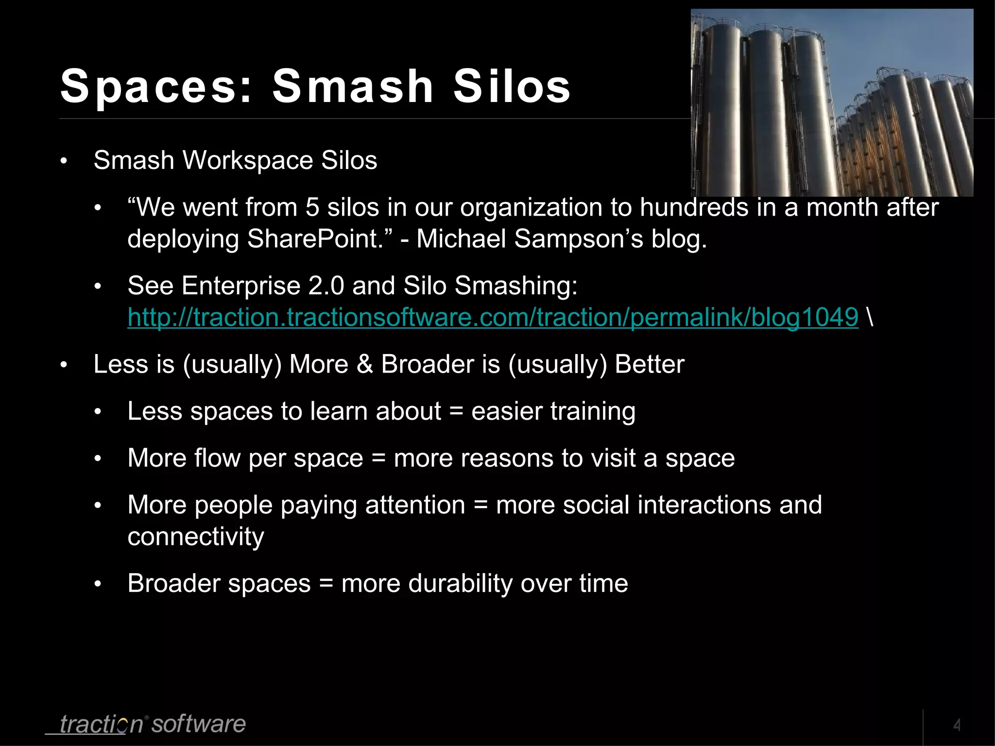 Spaces: Smash Silos Smash Workspace Silos “ We went from 5 silos in our organization to hundreds in a month after deploying SharePoint.” - Michael Sampson’s blog.  See Enterprise 2.0 and Silo Smashing:  http://traction.tractionsoftware.com/traction/permalink/blog1049  \ Less is (usually) More & Broader is (usually) Better Less spaces to learn about = easier training More flow per space = more reasons to visit a space More people paying attention = more social interactions and connectivity Broader spaces = more durability over time 