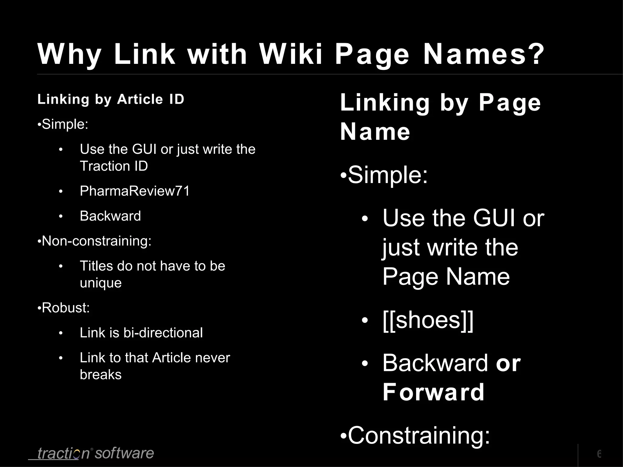 Why Link with Wiki Page Names?  Linking by Article ID Simple: Use the GUI or just write the Traction ID PharmaReview71 Backward Non-constraining: Titles do not have to be unique Robust: Link is bi-directional Link to that Article never breaks Linking by Page Name Simple: Use the GUI or just write the Page Name [[shoes]] Backward  or Forward Constraining: Ensures unique Names in a name space Robust: Link is bi-directional Link to that Page Name never breaks (but) 