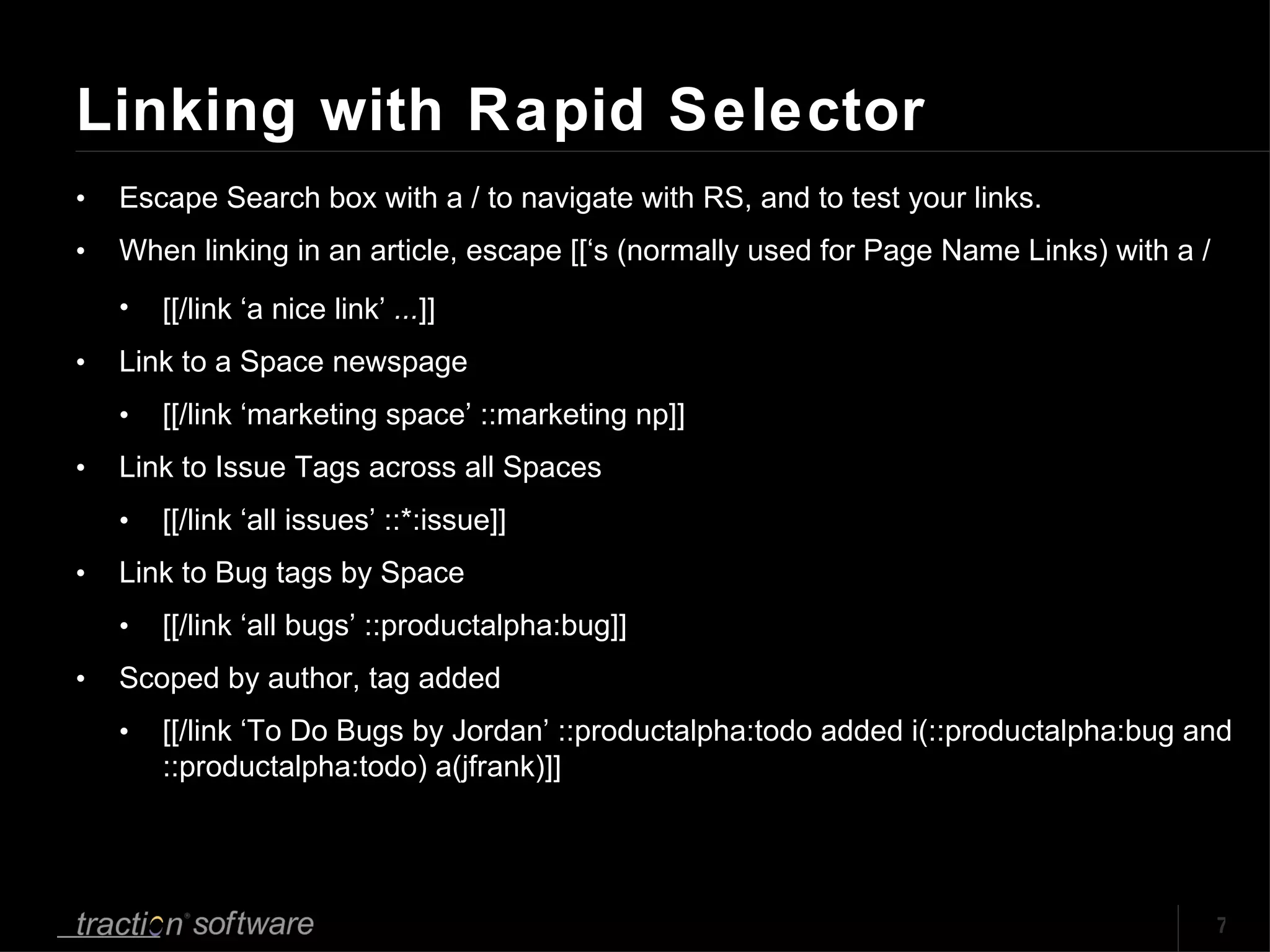 Linking with Rapid Selector Escape Search box with a / to navigate with RS, and to test your links.  When linking in an article, escape [[‘s (normally used for Page Name Links) with a / [[/link ‘a nice link’  ... ]] Link to a Space newspage [[/link ‘marketing space’ ::marketing np]] Link to Issue Tags across all Spaces [[/link ‘all issues’ ::*:issue]] Link to Bug tags by Space [[/link ‘all bugs’ ::productalpha:bug]] Scoped by author, tag added [[/link ‘To Do Bugs by Jordan’ ::productalpha:todo added i(::productalpha:bug and ::productalpha:todo) a(jfrank)]] 