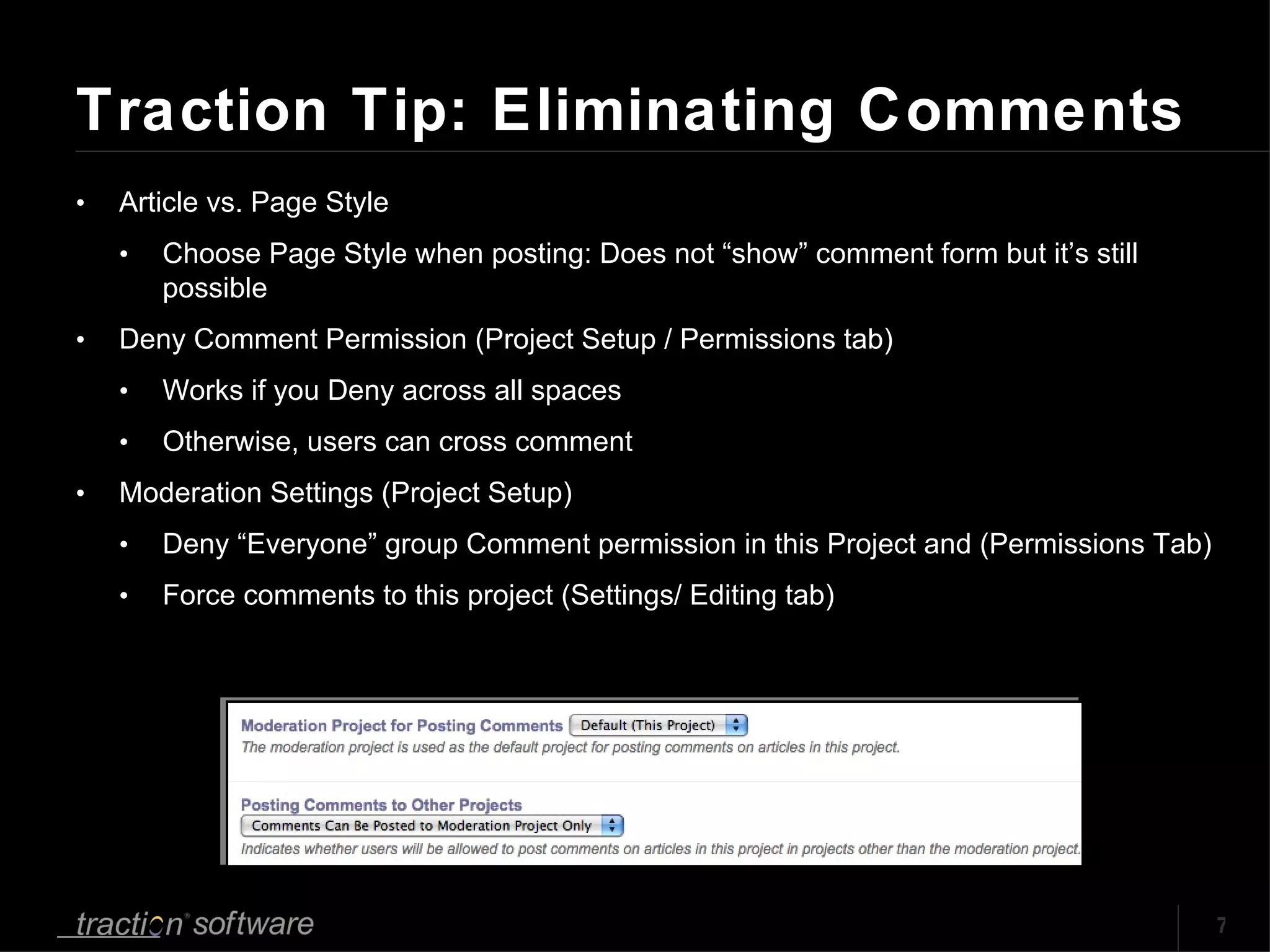 Traction Tip: Eliminating Comments Article vs. Page Style Choose Page Style when posting: Does not “show” comment form but it’s still possible Deny Comment Permission (Project Setup / Permissions tab) Works if you Deny across all spaces Otherwise, users can cross comment Moderation Settings (Project Setup) Deny “Everyone” group Comment permission in this Project and (Permissions Tab) Force comments to this project (Settings/ Editing tab) 