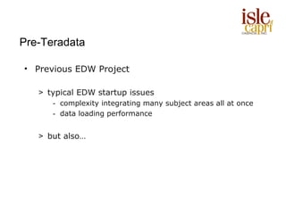 Pre-Teradata

• Previous EDW Project

   > typical EDW startup issues
      - complexity integrating many subject areas all at once
      - data loading performance


   > but also…
 