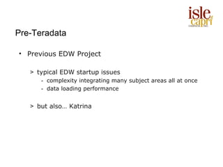 Pre-Teradata

• Previous EDW Project

   > typical EDW startup issues
      - complexity integrating many subject areas all at once
      - data loading performance


   > but also… Katrina
 