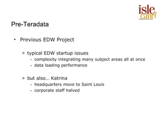 Pre-Teradata

• Previous EDW Project

   > typical EDW startup issues
      - complexity integrating many subject areas all at once
      - data loading performance


   > but also… Katrina
      - headquarters move to Saint Louis
      - corporate staff halved
 