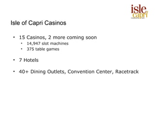 Isle of Capri Casinos

• 15 Casinos, 2 more coming soon
   •   14,947 slot machines
   •   375 table games

• 7 Hotels

• 40+ Dining Outlets, Convention Center, Racetrack
 