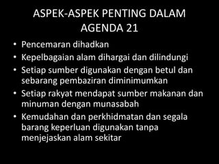 ASPEK-ASPEK PENTING DALAM
AGENDA 21
• Pencemaran dihadkan
• Kepelbagaian alam dihargai dan dilindungi
• Setiap sumber digunakan dengan betul dan
sebarang pembaziran diminimumkan
• Setiap rakyat mendapat sumber makanan dan
minuman dengan munasabah
• Kemudahan dan perkhidmatan dan segala
barang keperluan digunakan tanpa
menjejaskan alam sekitar
 