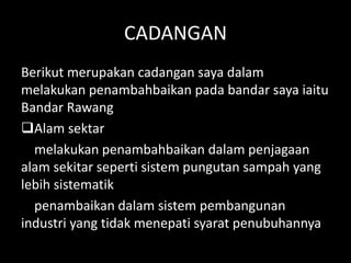 CADANGAN
Berikut merupakan cadangan saya dalam
melakukan penambahbaikan pada bandar saya iaitu
Bandar Rawang
Alam sektar
melakukan penambahbaikan dalam penjagaan
alam sekitar seperti sistem pungutan sampah yang
lebih sistematik
penambaikan dalam sistem pembangunan
industri yang tidak menepati syarat penubuhannya
 