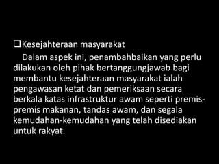 Kesejahteraan masyarakat
Dalam aspek ini, penambahbaikan yang perlu
dilakukan oleh pihak bertanggungjawab bagi
membantu kesejahteraan masyarakat ialah
pengawasan ketat dan pemeriksaan secara
berkala katas infrastruktur awam seperti premis-
premis makanan, tandas awam, dan segala
kemudahan-kemudahan yang telah disediakan
untuk rakyat.
 