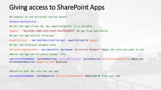 Giving access to SharePoint Apps
## Connect to the Microsoft Online tenant
Connect-MsolService
## Set the app Client Id, aka AppPrincipalId, in a variable
$appId = "4d53106e-3869-4295-8549-70a3fd29b995" ## get from web.config
## get the App Service Principal
$appPrincipal = Get-MsolServicePrincipal -AppPrincipalId $appId
## Get the Directory Readers Role
$directoryReaderRole = Get-MsolRole -RoleName "Directory Readers" ##get the role you want to set
##Give the app the Directory Reader role
Add-MsolRoleMember -RoleMemberType ServicePrincipal -RoleObjectId $directoryReaderRole.ObjectId
RoleMemberObjectId $appPrincipal.ObjectId
##Confirm that the role has our app
Get-MsolRoleMember -RoleObjectId $directoryReaderRole.ObjectId ## find your app
 