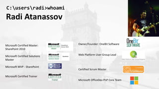 C:usersradi>whoami
Radi Atanassov
Microsoft Certified Master:
SharePoint 2010
Microsoft Certified Solutions
Master
Microsoft MVP - SharePoint
Microsoft Certified Trainer
Owner/Founder: OneBit Software
Web Platform User Group Lead
Certified Scrum Master
Microsoft OfficeDev PnP Core Team
 