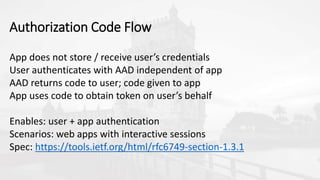 App does not store / receive user’s credentials
User authenticates with AAD independent of app
AAD returns code to user; code given to app
App uses code to obtain token on user’s behalf
Enables: user + app authentication
Scenarios: web apps with interactive sessions
Spec: https://tools.ietf.org/html/rfc6749-section-1.3.1
Authorization Code Flow
 