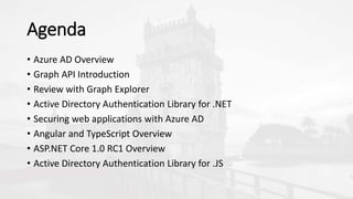 Agenda
• Azure AD Overview
• Graph API Introduction
• Review with Graph Explorer
• Active Directory Authentication Library for .NET
• Securing web applications with Azure AD
• Angular and TypeScript Overview
• ASP.NET Core 1.0 RC1 Overview
• Active Directory Authentication Library for .JS
 