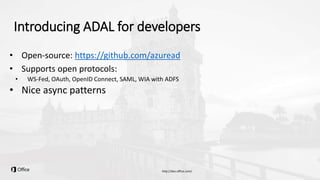 Introducing ADAL for developers
• Open-source: https://github.com/azuread
• Supports open protocols:
• WS-Fed, OAuth, OpenID Connect, SAML, WIA with ADFS
• Nice async patterns
 