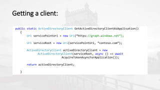 Getting a client:
public static ActiveDirectoryClient GetActiveDirectoryClientAsApplication()
{
Uri servicePointUri = new Uri(”https://graph.windows.net”);
Uri serviceRoot = new Uri(servicePointUri, ”contoso.com”);
ActiveDirectoryClient activeDirectoryClient = new
ActiveDirectoryClient(serviceRoot, async () => await
AcquireTokenAsyncForApplication());
return activeDirectoryClient;
}
 