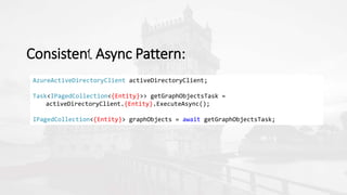 Consistent Async Pattern:
AzureActiveDirectoryClient activeDirectoryClient;
Task<IPagedCollection<{Entity}>> getGraphObjectsTask =
activeDirectoryClient.{Entity}.ExecuteAsync();
IPagedCollection<{Entity}> graphObjects = await getGraphObjectsTask;
 