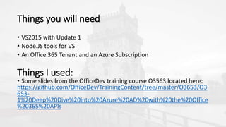 Things you will need
• VS2015 with Update 1
• Node.JS tools for VS
• An Office 365 Tenant and an Azure Subscription
Things I used:
• Some slides from the OfficeDev training course O3563 located here:
https://github.com/OfficeDev/TrainingContent/tree/master/O3653/O3
653-
1%20Deep%20Dive%20into%20Azure%20AD%20with%20the%20Office
%20365%20APIs
 