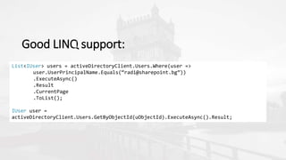 Good LINQ support:
List<IUser> users = activeDirectoryClient.Users.Where(user =>
user.UserPrincipalName.Equals(“radi@sharepoint.bg”))
.ExecuteAsync()
.Result
.CurrentPage
.ToList();
IUser user =
activeDirectoryClient.Users.GetByObjectId(uObjectId).ExecuteAsync().Result;
 