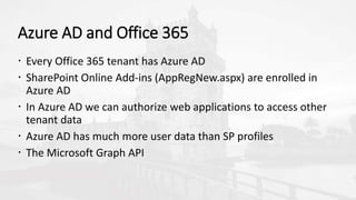 Azure AD and Office 365
 Every Office 365 tenant has Azure AD
 SharePoint Online Add-ins (AppRegNew.aspx) are enrolled in
Azure AD
 In Azure AD we can authorize web applications to access other
tenant data
 Azure AD has much more user data than SP profiles
 The Microsoft Graph API
 