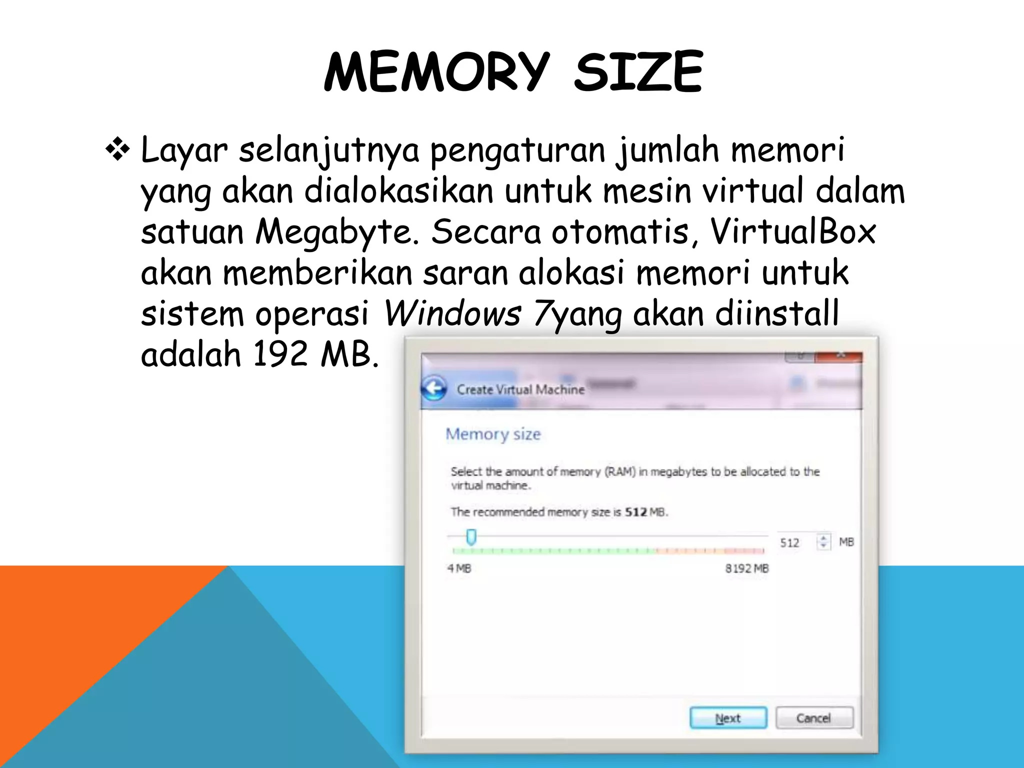 MEMORY SIZE
 Layar selanjutnya pengaturan jumlah memori
yang akan dialokasikan untuk mesin virtual dalam
satuan Megabyte. Secara otomatis, VirtualBox
akan memberikan saran alokasi memori untuk
sistem operasi Windows 7yang akan diinstall
adalah 192 MB.
 
