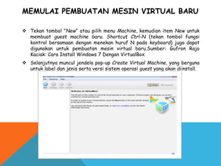 MEMULAI PEMBUATAN MESIN VIRTUAL BARU
 Tekan tombol "New" atau pilih menu Machine, kemudian item New untuk
membuat guest machine baru. Shortcut Ctrl-N (tekan tombol fungsi
kontrol bersamaan dengan menekan huruf N pada keyboard) juga dapat
digunakan untuk pembuatan mesin virtual baru.Sumber: Gufron Rajo
Kaciak: Cara Install Windows 7 Dengan VirtualBox
 Selanjutnya muncul jendela pop-up Create Virtual Machine, yang berguna
untuk label dan jenis serta versi sistem operasi guest yang akan diinstall.
 