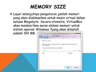 MEMORY SIZE
 Layar selanjutnya pengaturan jumlah memori
yang akan dialokasikan untuk mesin virtual dalam
satuan Megabyte. Secara otomatis, VirtualBox
akan memberikan saran alokasi memori untuk
sistem operasi Windows 7yang akan diinstall
adalah 192 MB.
 