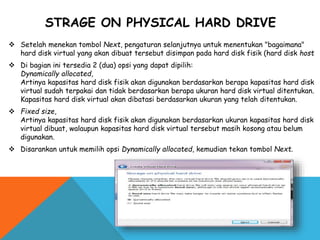STRAGE ON PHYSICAL HARD DRIVE
 Setelah menekan tombol Next, pengaturan selanjutnya untuk menentukan "bagaimana"
hard disk virtual yang akan dibuat tersebut disimpan pada hard disk fisik (hard disk host
 Di bagian ini tersedia 2 (dua) opsi yang dapat dipilih:
Dynamically allocated,
Artinya kapasitas hard disk fisik akan digunakan berdasarkan berapa kapasitas hard disk
virtual sudah terpakai dan tidak berdasarkan berapa ukuran hard disk virtual ditentukan.
Kapasitas hard disk virtual akan dibatasi berdasarkan ukuran yang telah ditentukan.
 Fixed size,
Artinya kapasitas hard disk fisik akan digunakan berdasarkan ukuran kapasitas hard disk
virtual dibuat, walaupun kapasitas hard disk virtual tersebut masih kosong atau belum
digunakan.
 Disarankan untuk memilih opsi Dynamically allocated, kemudian tekan tombol Next.
 