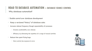 ROAD TO DATABASE AUTOMATION – DATABASE SOURCE CONTROL
Why database automation?
• Enable control over database development
• Keep a versioned “history” of database sates
• Increase release frequency though repeatability of processes
• Greater predictability over releases
• Efficiency by eliminating the repetition of a range of manual activities
• Reduce time spent fixing bugs
• More control, less exposure to error
 