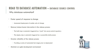 ROAD TO DATABASE AUTOMATION – DATABASE SOURCE CONTROL
Why database automation?
• Faster speed of response to change
• Automated deployment of smaller units of change
• Remove/reduce human intervention in the release process
• The build step is automatic triggered by a “push” into source control repository
• The deploy step is automatic triggered by a successfully build process
• Greater reliability of the release process
• Providing a series of automated test stages prior to deployment
• Maintain an agile development environment
 