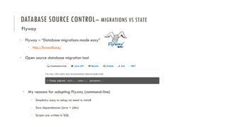 DATABASE SOURCE CONTROL– MIGRATIONS VS STATE
Flyway
• Flyway – “Database migrations made easy”
• http://flywaydb.org/
• Open source database migration tool
• My reasons for adopting Flyway (command-line)
• Simplicity: easy to setup, no need to install
• Zero dependencies (java + jdbc)
• Scripts are written in SQL
 