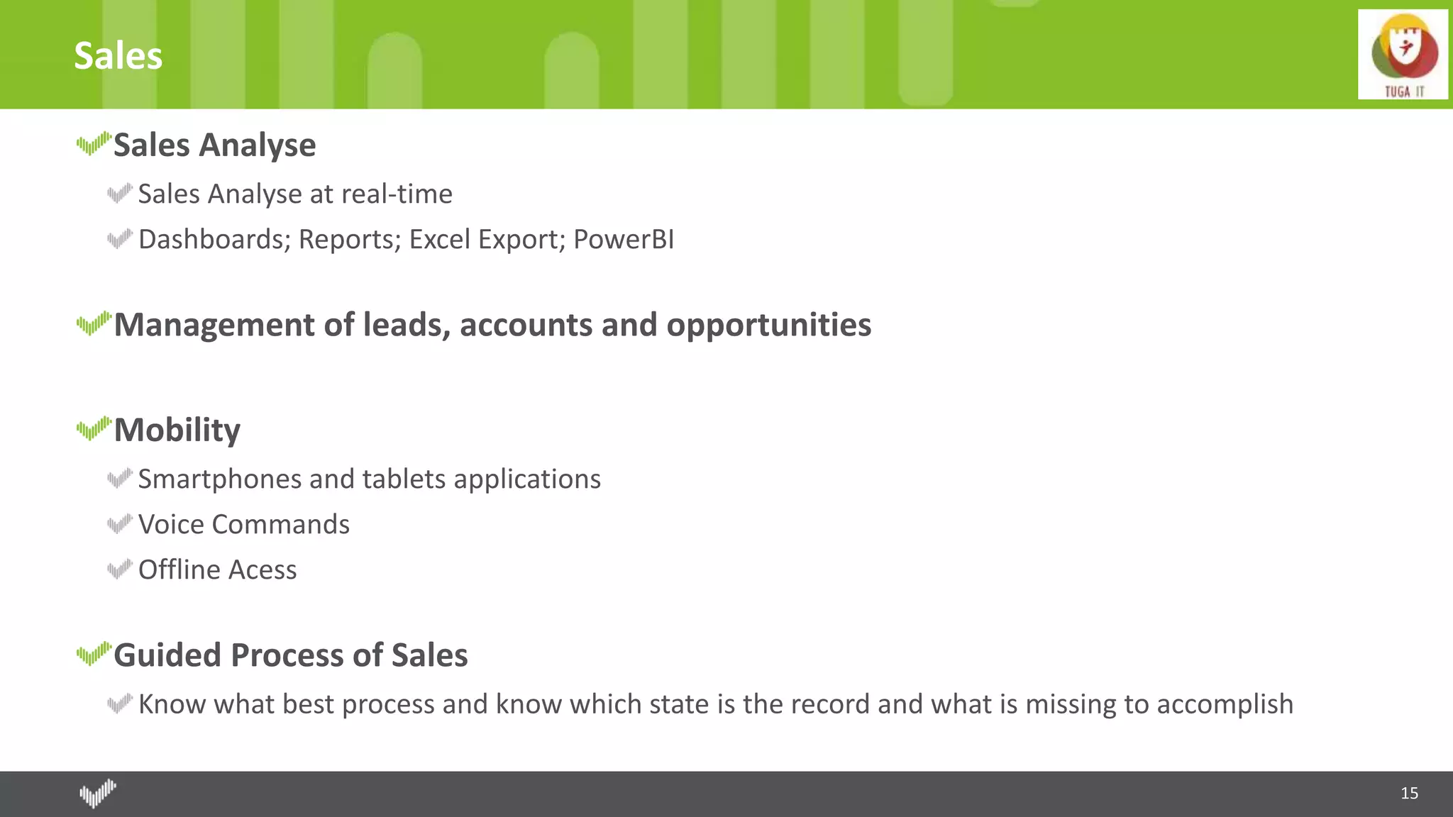 15
Sales
Sales Analyse
Sales Analyse at real-time
Dashboards; Reports; Excel Export; PowerBI
Management of leads, accounts and opportunities
Mobility
Smartphones and tablets applications
Voice Commands
Offline Acess
Guided Process of Sales
Know what best process and know which state is the record and what is missing to accomplish
 