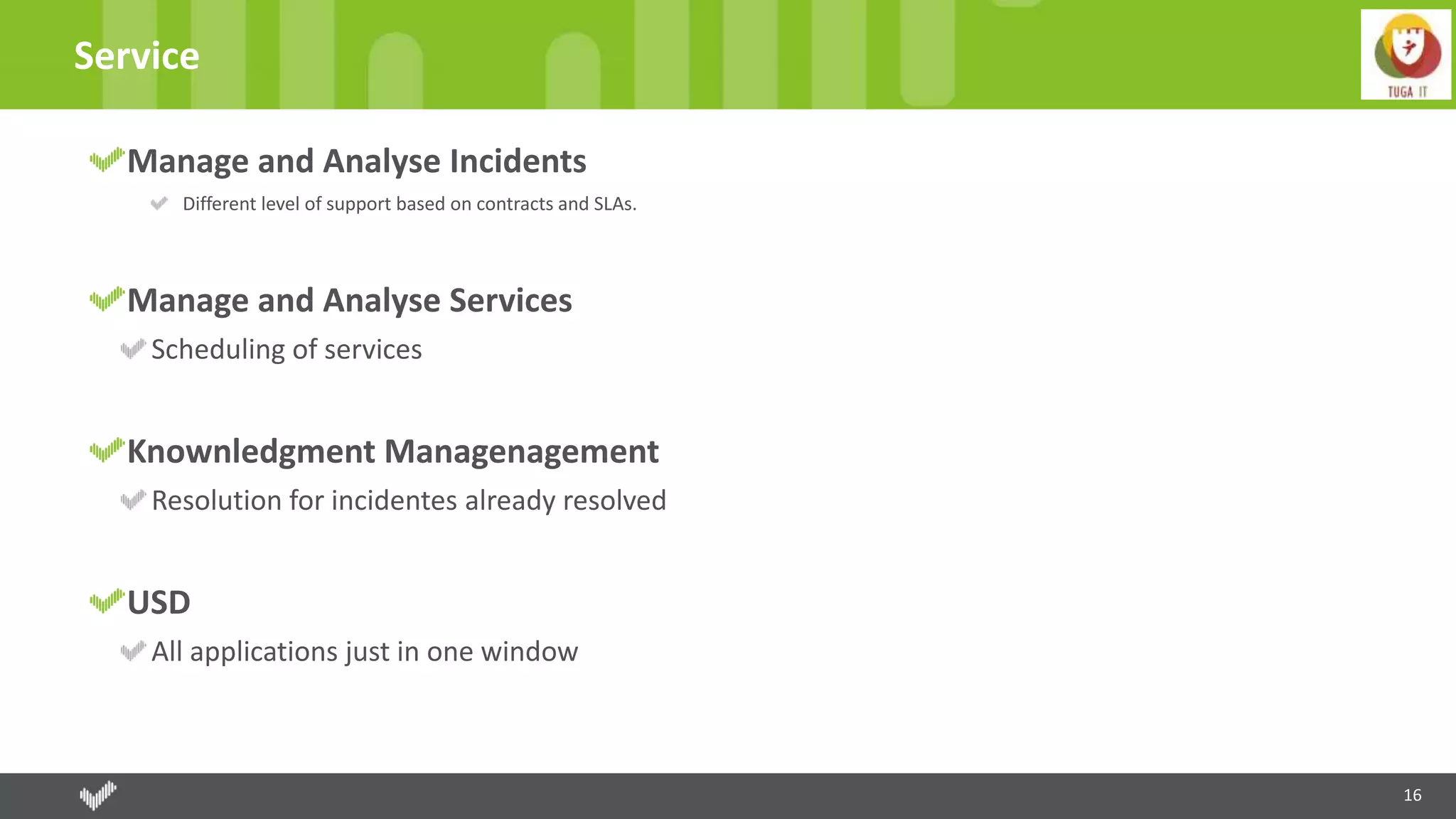 16
Service
Manage and Analyse Incidents
Different level of support based on contracts and SLAs.
Manage and Analyse Services
Scheduling of services
Knownledgment Managenagement
Resolution for incidentes already resolved
USD
All applications just in one window
 