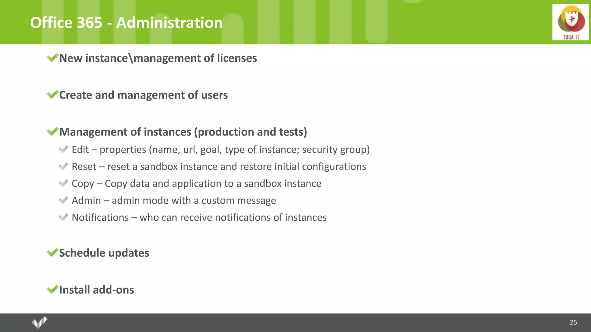 25
Office 365 - Administration
New instancemanagement of licenses
Create and management of users
Management of instances (production and tests)
Edit – properties (name, url, goal, type of instance; security group)
Reset – reset a sandbox instance and restore initial configurations
Copy – Copy data and application to a sandbox instance
Admin – admin mode with a custom message
Notifications – who can receive notifications of instances
Schedule updates
Install add-ons
 
