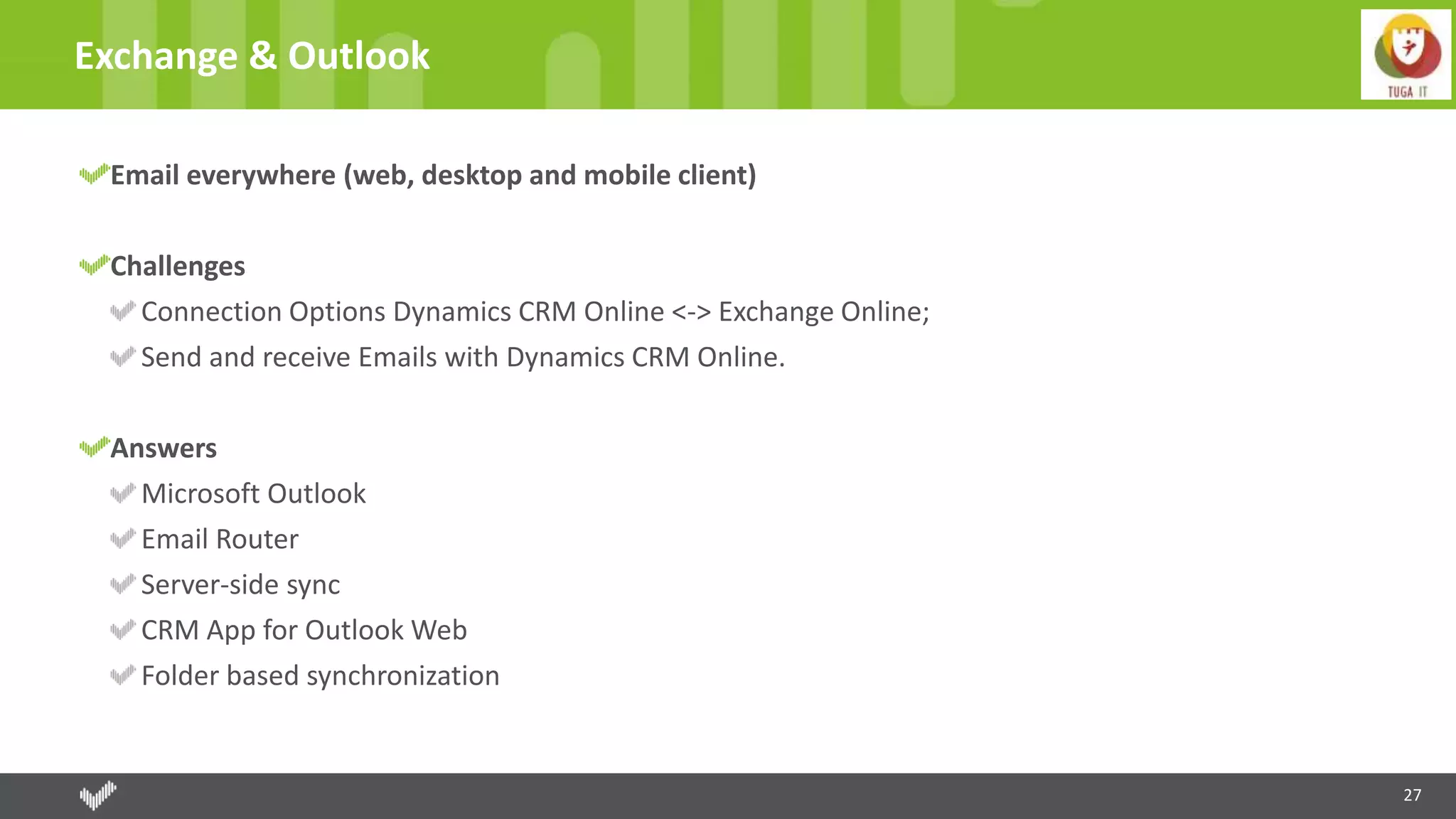 27
Exchange & Outlook
Email everywhere (web, desktop and mobile client)
Challenges
Connection Options Dynamics CRM Online <-> Exchange Online;
Send and receive Emails with Dynamics CRM Online.
Answers
Microsoft Outlook
Email Router
Server-side sync
CRM App for Outlook Web
Folder based synchronization
 