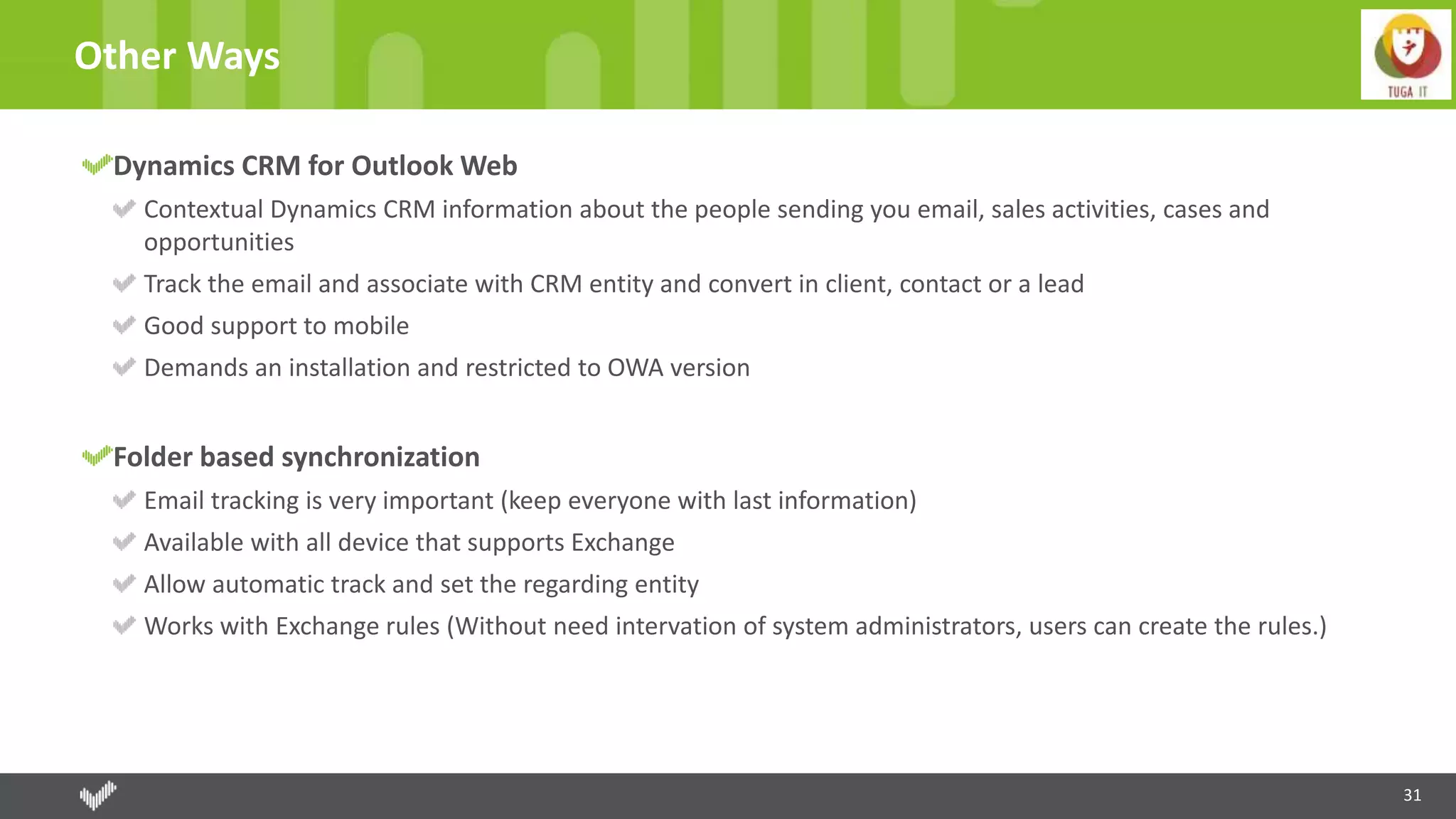 31
Other Ways
Dynamics CRM for Outlook Web
Contextual Dynamics CRM information about the people sending you email, sales activities, cases and
opportunities
Track the email and associate with CRM entity and convert in client, contact or a lead
Good support to mobile
Demands an installation and restricted to OWA version
Folder based synchronization
Email tracking is very important (keep everyone with last information)
Available with all device that supports Exchange
Allow automatic track and set the regarding entity
Works with Exchange rules (Without need intervation of system administrators, users can create the rules.)
 