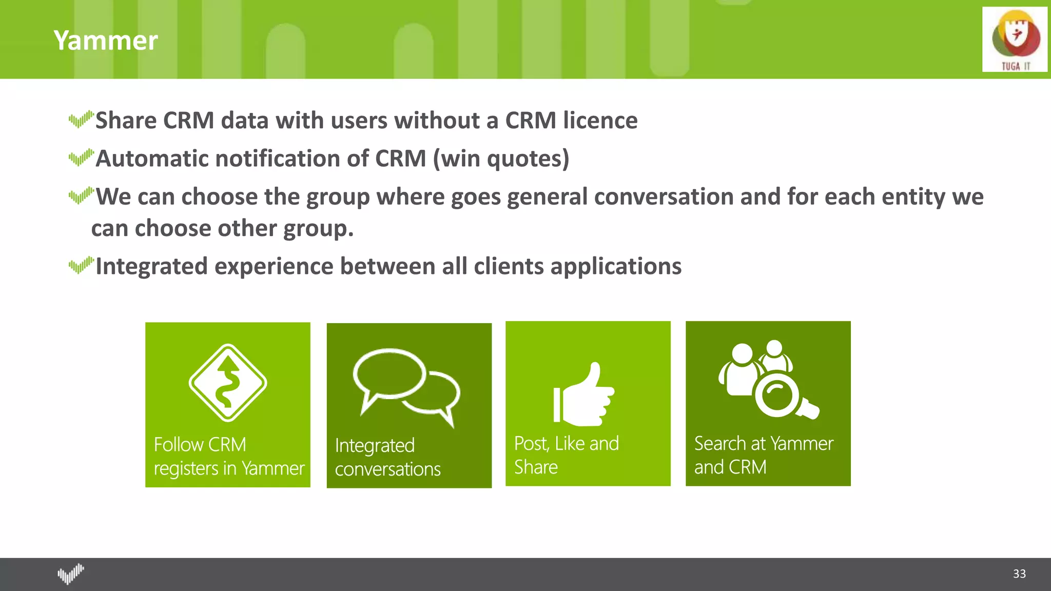 33
Yammer
Share CRM data with users without a CRM licence
Automatic notification of CRM (win quotes)
We can choose the group where goes general conversation and for each entity we
can choose other group.
Integrated experience between all clients applications
 