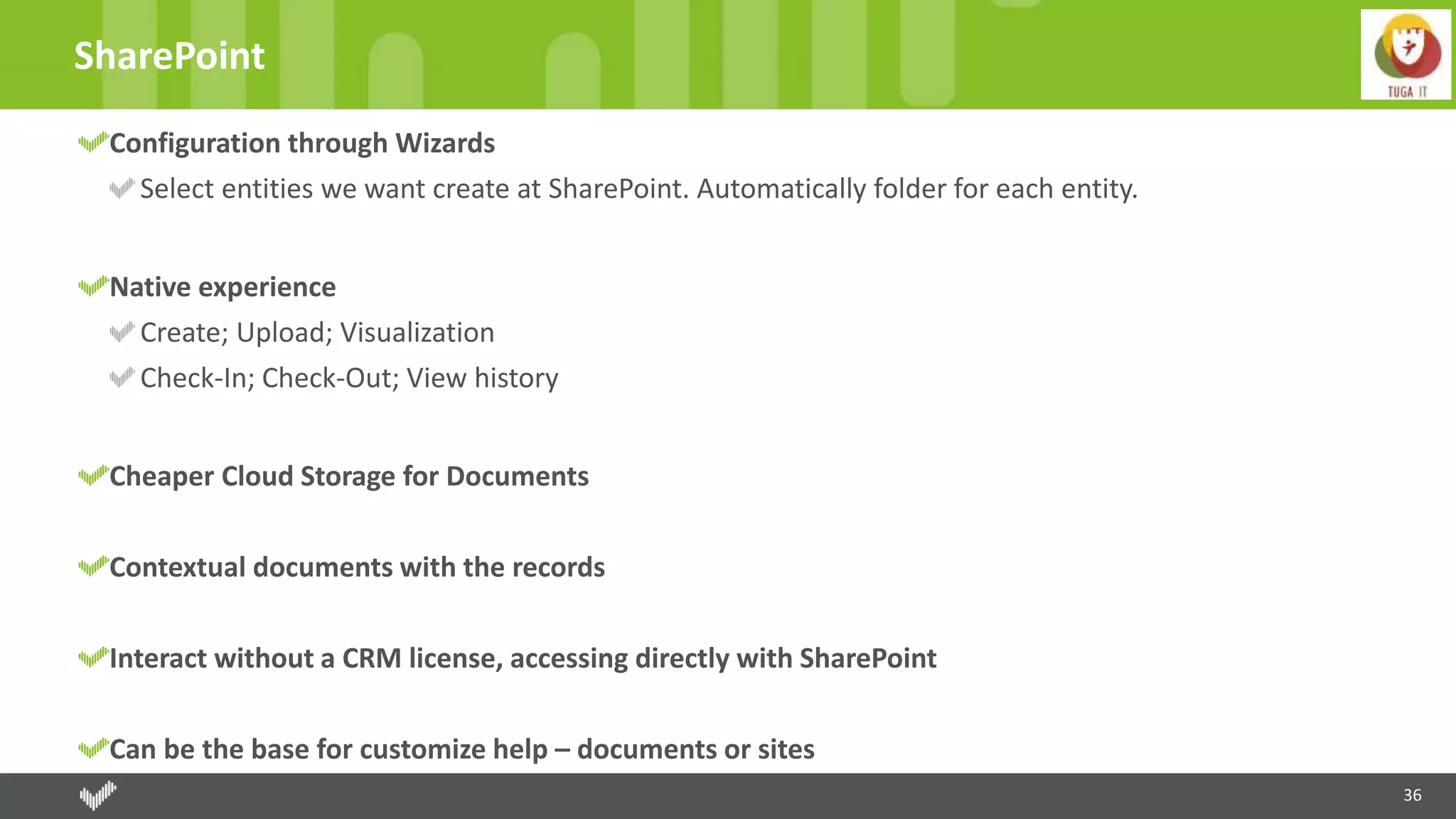 36
SharePoint
Configuration through Wizards
Select entities we want create at SharePoint. Automatically folder for each entity.
Native experience
Create; Upload; Visualization
Check-In; Check-Out; View history
Cheaper Cloud Storage for Documents
Contextual documents with the records
Interact without a CRM license, accessing directly with SharePoint
Can be the base for customize help – documents or sites
 