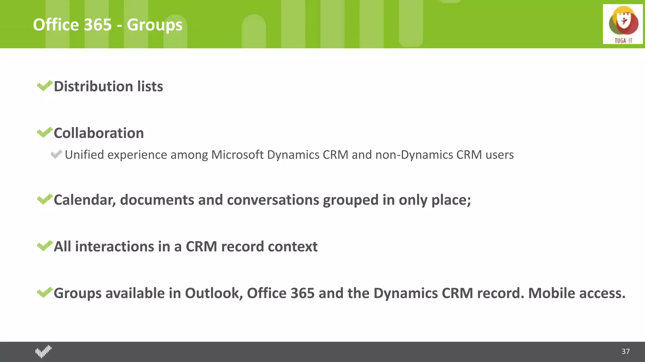 37
Office 365 - Groups
Distribution lists
Collaboration
Unified experience among Microsoft Dynamics CRM and non-Dynamics CRM users
Calendar, documents and conversations grouped in only place;
All interactions in a CRM record context
Groups available in Outlook, Office 365 and the Dynamics CRM record. Mobile access.
 