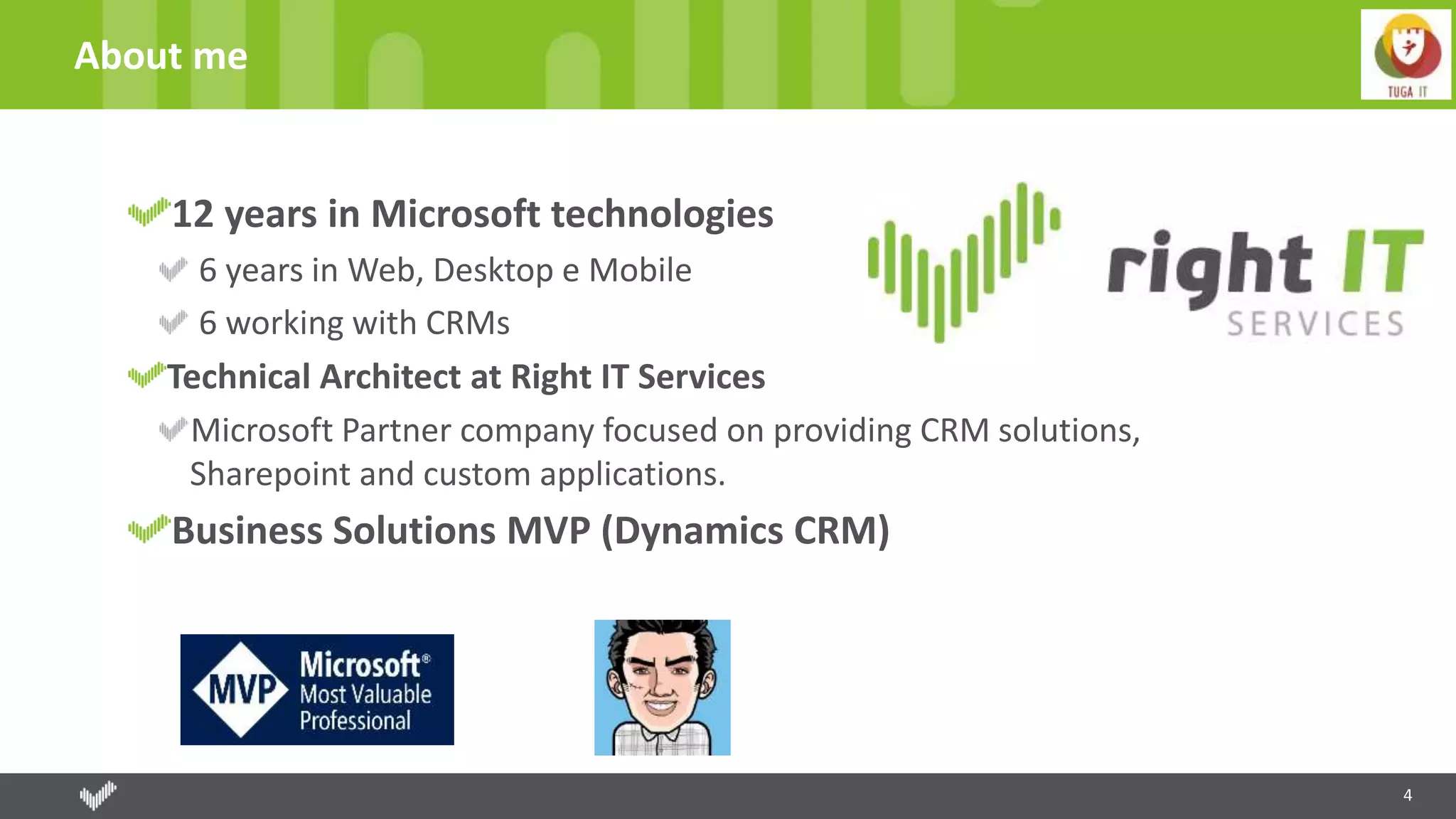 About me
4
12 years in Microsoft technologies
6 years in Web, Desktop e Mobile
6 working with CRMs
Technical Architect at Right IT Services
Microsoft Partner company focused on providing CRM solutions,
Sharepoint and custom applications.
Business Solutions MVP (Dynamics CRM)
 