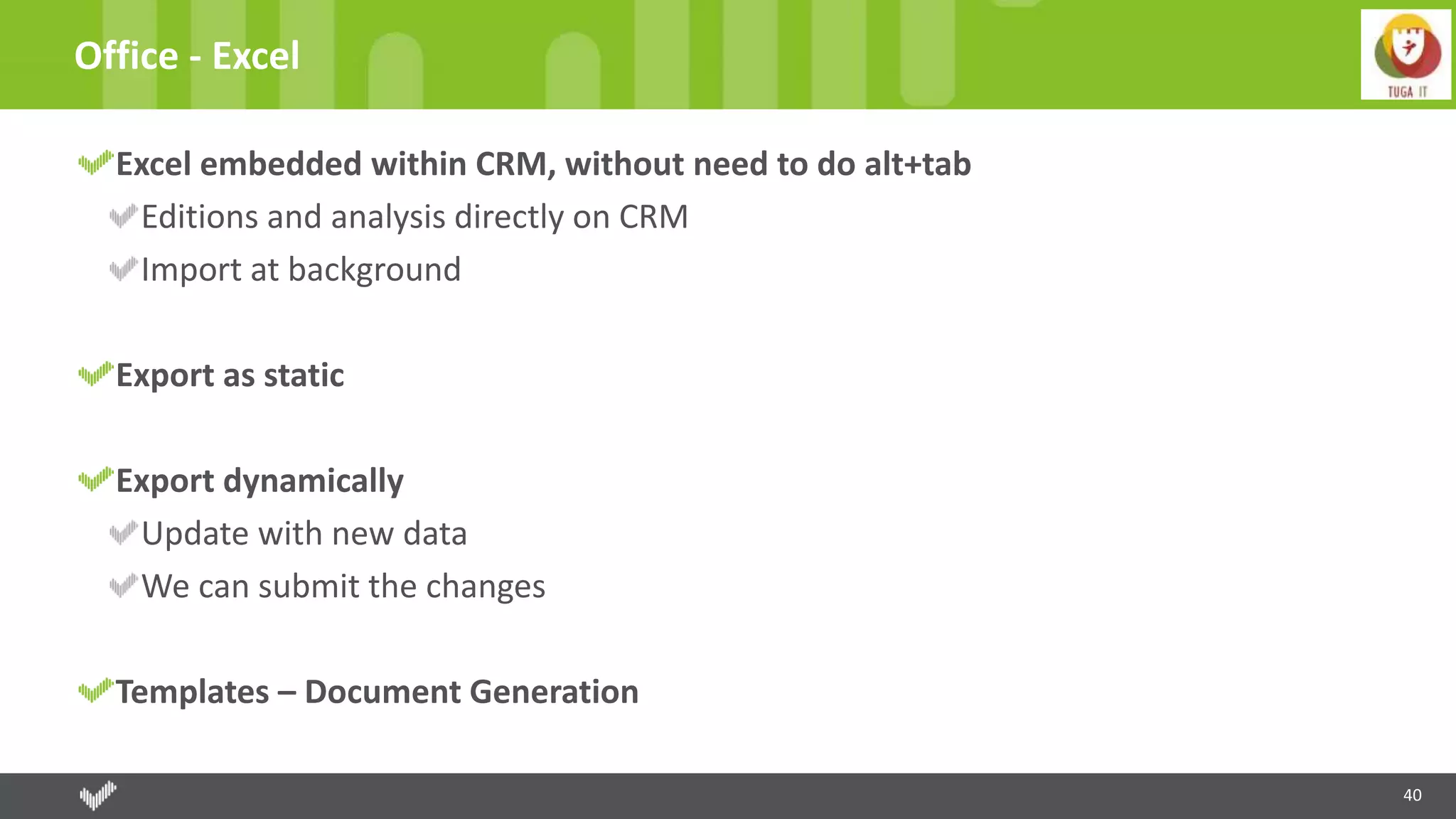 40
Office - Excel
Excel embedded within CRM, without need to do alt+tab
Editions and analysis directly on CRM
Import at background
Export as static
Export dynamically
Update with new data
We can submit the changes
Templates – Document Generation
 