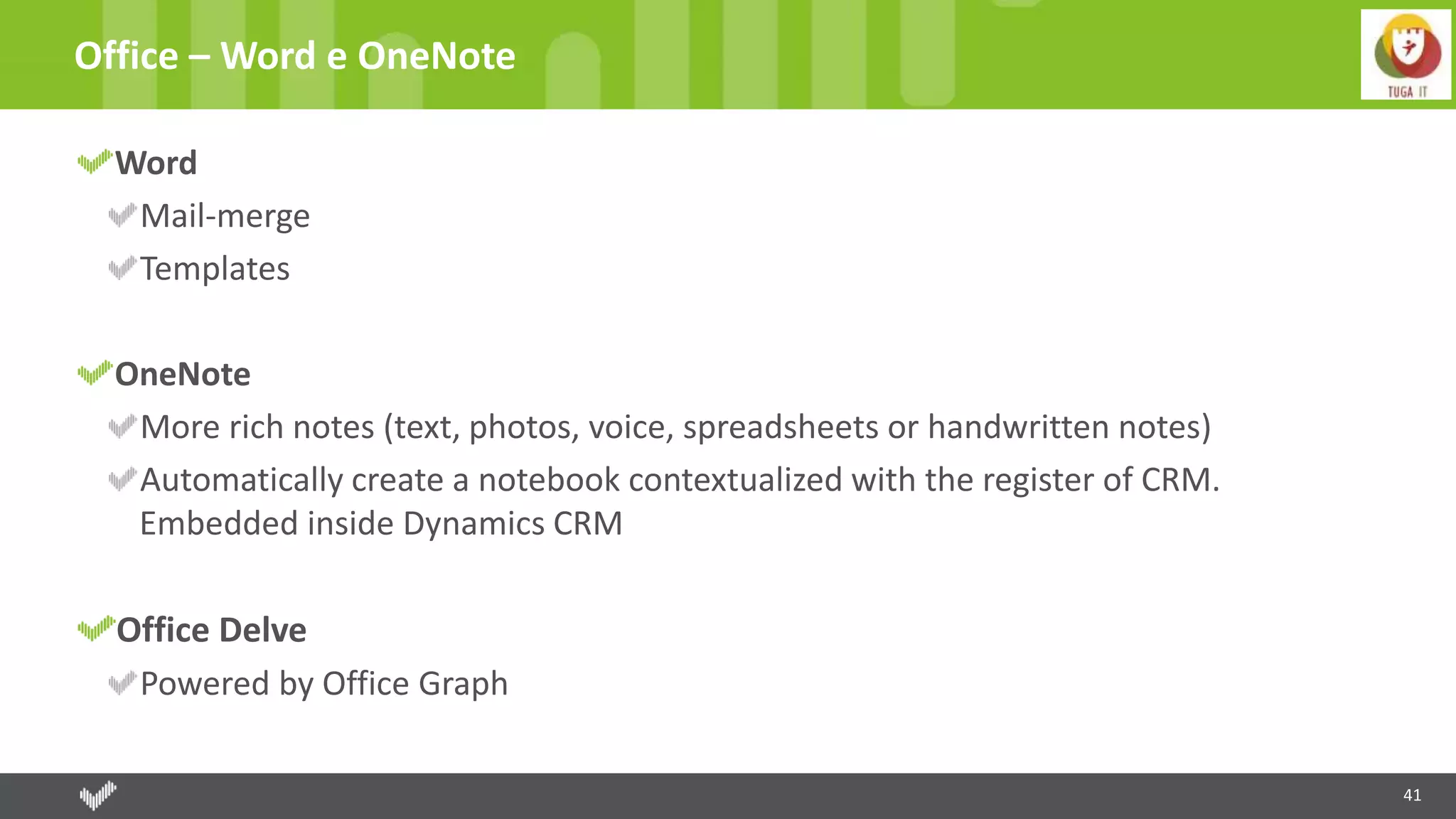 41
Office – Word e OneNote
Word
Mail-merge
Templates
OneNote
More rich notes (text, photos, voice, spreadsheets or handwritten notes)
Automatically create a notebook contextualized with the register of CRM.
Embedded inside Dynamics CRM
Office Delve
Powered by Office Graph
 