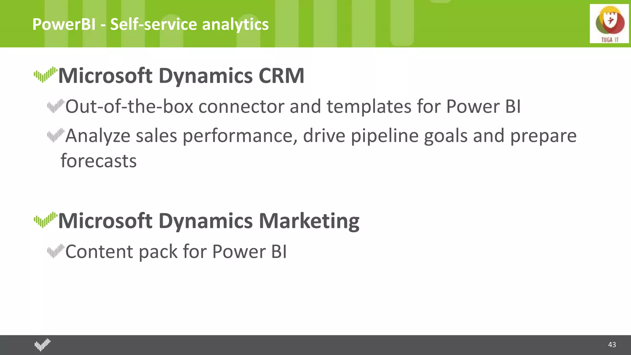 43
PowerBI - Self-service analytics
Microsoft Dynamics CRM
Out-of-the-box connector and templates for Power BI
Analyze sales performance, drive pipeline goals and prepare
forecasts
Microsoft Dynamics Marketing
Content pack for Power BI
 