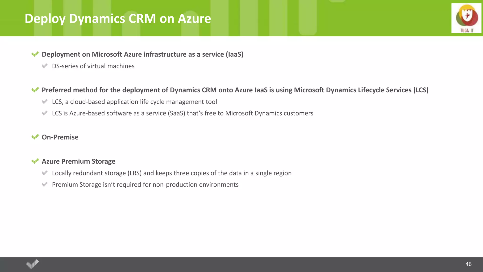46
Deploy Dynamics CRM on Azure
Deployment on Microsoft Azure infrastructure as a service (IaaS)
DS-series of virtual machines
Preferred method for the deployment of Dynamics CRM onto Azure IaaS is using Microsoft Dynamics Lifecycle Services (LCS)
LCS, a cloud-based application life cycle management tool
LCS is Azure-based software as a service (SaaS) that’s free to Microsoft Dynamics customers
On-Premise
Azure Premium Storage
Locally redundant storage (LRS) and keeps three copies of the data in a single region
Premium Storage isn’t required for non-production environments
 