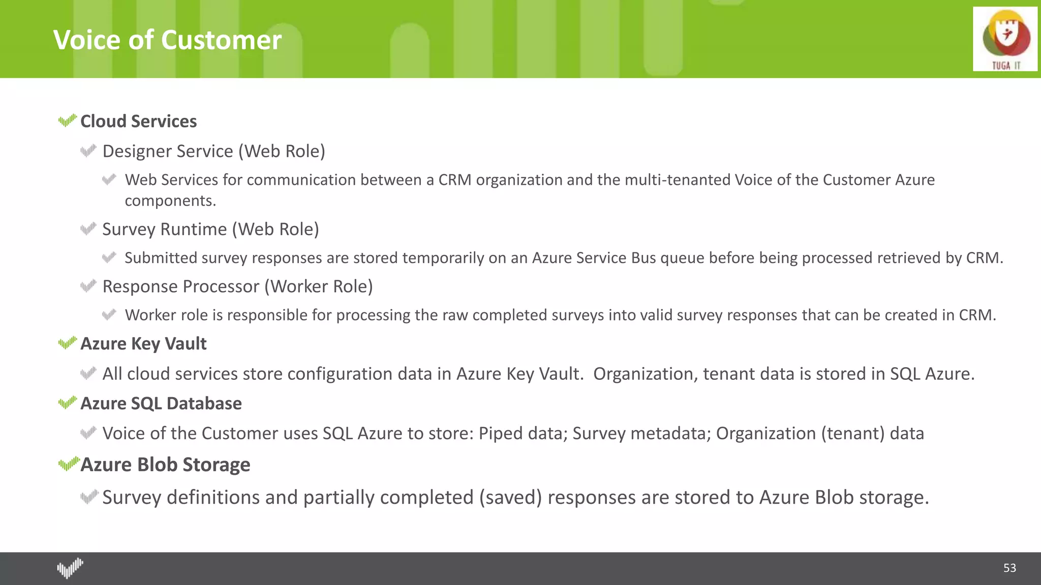 53
Voice of Customer
Cloud Services
Designer Service (Web Role)
Web Services for communication between a CRM organization and the multi-tenanted Voice of the Customer Azure
components.
Survey Runtime (Web Role)
Submitted survey responses are stored temporarily on an Azure Service Bus queue before being processed retrieved by CRM.
Response Processor (Worker Role)
Worker role is responsible for processing the raw completed surveys into valid survey responses that can be created in CRM.
Azure Key Vault
All cloud services store configuration data in Azure Key Vault. Organization, tenant data is stored in SQL Azure.
Azure SQL Database
Voice of the Customer uses SQL Azure to store: Piped data; Survey metadata; Organization (tenant) data
Azure Blob Storage
Survey definitions and partially completed (saved) responses are stored to Azure Blob storage.
 