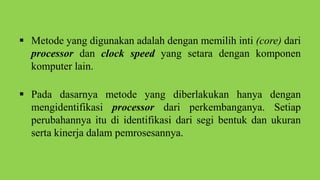  Metode yang digunakan adalah dengan memilih inti (core) dari
processor dan clock speed yang setara dengan komponen
komputer lain.
 Pada dasarnya metode yang diberlakukan hanya dengan
mengidentifikasi processor dari perkembanganya. Setiap
perubahannya itu di identifikasi dari segi bentuk dan ukuran
serta kinerja dalam pemrosesannya.
 