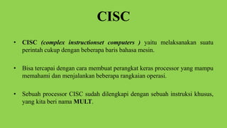 CISC
• CISC (complex instructionset computers ) yaitu melaksanakan suatu
perintah cukup dengan beberapa baris bahasa mesin.
• Bisa tercapai dengan cara membuat perangkat keras processor yang mampu
memahami dan menjalankan beberapa rangkaian operasi.
• Sebuah processor CISC sudah dilengkapi dengan sebuah instruksi khusus,
yang kita beri nama MULT.
 