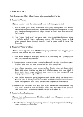 1.Jenis Jenis Pasar
Pada dasarnya pasar dibagi dalam beberapa golongan yaitu sebagai berikut :
1. Berdasarkan Wujudnya
Menurut wujudnya pasar dibedakan menjadi pasar konkret dan pasar abstrak
a. Pasar Konkret (pasar nyata) merupakan pasar yang menunjukkan suatu tempat
terjadinya hubungan secar langsung (tatap muka) antara pembeli dan penjual. Barang
yang diperjualbelikan pun berada di tempat tersebut. Misalnya pasar-pasar tradisional
dan swalayan
b. Pasar Abstrak (tidak nyata) merupakan pasar yang menunjukkan hubungan antara
penjual dan pembeli, baik secara langsung maupun tidak langsung, barangnya tidak
secara langsung dapat diperoleh pembeli. Misalnya, pasar modal di Bursa Efek
Indonesia.
2. Berdasarkan Waktu Terjadinya
Menurut waktu terjadinya pasar dibedakan menjadi pasar harian, pasar mingguan, pasar
bulanan, pasar tahunan, dan pasar temporer.
a. Pasar Harian merupakan pasar yang melakukan aktivitas setiap hari. Misalnya pasar
pagi, toserba, dan warung-warung
b. Pasar mingguan merupakan pasar yang melakukan aktivitas setiap satu minggu sekali.
Misalnya pasar senin atau pasar minggu yang ada di daerah pedesaan
c. Pasar bulanan merupakan pasar yang melakukan aktivitas setiap satu bulan sekali.
Dalam aktivitasnya bisa satu hari atau lebih. Misalnya, pasar yang biasa terjadi di
depan kantor-kantor tempat pensiunan atau purnawirawan yang mengambil uang
tunjangan pensiunannya tiap awal bulan.
d. Pasar tahunan merupakan pasar yang melakukan aktivitas setiap satu tahun sekali.
Kejadian pasar ini biasanya lebih dari satu hari, bahkan bisa mencapai lebih dari satu
bulan. Misalnya Pekan Raya Jakarta, pasar malam, dan pameran pembangunan.
e. Pasar temporer merupakan pasar yang dapat terjadi sewaktu-waktu dalam waktu yang
tidak tentu (tidak rutin) pasar ini biasanya terjadi pada peristiwa tertentu. Misalnya
pasar murah, bazar, dan pasar karena ada perayaan kemerdekaan RI.
3. Berdasarkan Luas Jangkauannya
Menurut luas jangkauannya pasar dibedakan menjadi pasar lokal, pasar nasional, dan
pasar internasional.
a. Pasar lokal merupakan pasar yang mempertemukan penjual dan pembeli dari berbagai
daerah atau wilayah tertentu saja.
 