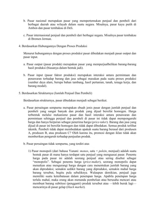 b. Pasar nasional merupakan pasar yang mempertemukan penjual dan pembeli dari
berbagai daerah atau wilayah dalam suatu negara. Misalnya, pasar kayu putih di
Ambon dan pasar tembakau di Deli.
c. Pasar internasional penjual dan pembeli dari berbagai negara. Misalnya pasar tembakau
di Bremen Jerman.
4. Berdasarkan Hubungannya Dengan Proses Produksi
Menurut hubungannya dengan proses produksi pasar dibedakan menjadi pasar output dan
pasar input.
a. Pasar output (pasar produk) merupakan pasar yang memperjualbelikan barang-barang
hasil produksi (biasanya dalam bentuk jadi).
b. Pasar input (pasar faktor produksi) merupakan interaksi antara permintaan dan
penawaran terhadap barang dan jasa sebagai masukan pada suatu proses produksi
(sumber daya alam, berupa bahan tambang, hasil pertanian, tanah, tenaga kerja, dan
barang modal).
5. Berdasarkan Strukturnya (Jumlah Penjual Dan Pembeli)
Berdasarkan strukturnya, pasar dibedakan menjadi sebagai berikut.
a. Pasar persaingan sempurna merupakan ebuah jenis pasar dengan jumlah penjual dan
pembeli yang sangat banyak dan produk yang dijual bersifat homogen. Harga
terbentuk melalui mekanisme pasar dan hasil interaksi antara penawaran dan
permintaan sehingga penjual dan pembeli di pasar ini tidak dapat mempengaruhi
harga dan hanya berperan sebagai penerima harga (price-taker). Barang dan jasa yang
dijual di pasar ini bersifat homogen dan tidak dapat dibedakan. Semua produk terlihat
identik. Pembeli tidak dapat membedakan apakah suatu barang berasal dari produsen
A, produsen B, atau produsen C? Oleh karena itu, promosi dengan iklan tidak akan
memberikan pengaruh terhadap penjualan produk.
b. Pasar persaingan tidak sempurna, yang terdiri atas
1) Pasar monopoli (dari bahasa Yunani: monos, satu + polein, menjual) adalah suatu
bentuk pasar di mana hanya terdapat satu penjual yang menguasai pasar. Penentu
harga pada pasar ini adalah seorang penjual atau sering disebut sebagai
“monopolis”. Sebagai penentu harga (price-maker), seorang monopolis dapat
menaikan atau mengurangi harga dengan cara menentukan jumlah barang yang
akan diproduksi; semakin sedikit barang yang diproduksi, semakin mahal harga
barang tersebut, begitu pula sebaliknya. Walaupun demikian, penjual juga
memiliki suatu keterbatasan dalam penetapan harga. Apabila penetapan harga
terlalu mahal, maka orang akan menunda pembelian atau berusaha mencari atau
membuat barang subtitusi (pengganti) produk tersebut atau —lebih buruk lagi—
mencarinya di pasar gelap (black market).
 