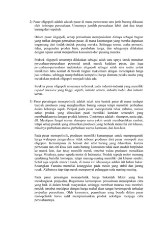 2) Pasar oligopoli adalah adalah pasar di mana penawaran satu jenis barang dikuasai
oleh beberapa perusahaan. Umumnya jumlah perusahaan lebih dari dua tetapi
kurang dari sepuluh.
Dalam pasar oligopoli, setiap perusahaan memposisikan dirinya sebagai bagian
yang terikat dengan permainan pasar, di mana keuntungan yang mereka dapatkan
tergantung dari tindak-tanduk pesaing mereka. Sehingga semua usaha promosi,
iklan, pengenalan produk baru, perubahan harga, dan sebagainya dilakukan
dengan tujuan untuk menjauhkan konsumen dari pesaing mereka.
Praktek oligopoli umumnya dilakukan sebagai salah satu upaya untuk menahan
perusahaan-perusahaan potensial untuk masuk kedalam pasar, dan juga
perusahaan-perusahaan melakukan oligopoli sebagai salah satu usaha untuk
menikmati laba normal di bawah tingkat maksimum dengan menetapkan harga
jual terbatas, sehingga menyebabkan kompetisi harga diantara pelaku usaha yang
melakukan praktek oligopoli menjadi tidak ada.
Struktur pasar oligopoli umumnya terbentuk pada industri-industri yang memiliki
capital intensive yang tinggi, seperti, industri semen, industri mobil, dan industri
kertas.
3) Pasar persaingan monopolistik adalah salah satu bentuk pasar di mana terdapat
banyak produsen yang menghasilkan barang serupa tetapi memiliki perbedaan
dalam beberapa aspek. Penjual pada pasar monopolistik tidak terbatas, namun
setiap produk yang dihasilkan pasti memiliki karakter tersendiri yang
membedakannya dengan produk lainnya. Contohnya adalah : shampoo, pasta gigi,
dll. Meskipun fungsi semua shampoo sama yakni untuk membersihkan rambut,
tetapi setiap produk yang dihasilkan produsen yang berbeda memiliki ciri khusus,
misalnya perbedaan aroma, perbedaan warna, kemasan, dan lain-lain.
Pada pasar monopolistik, produsen memiliki kemampuan untuk mempengaruhi
harga walaupun pengaruhnya tidak sebesar produsen dari pasar monopoli atau
oligopoli. Kemampuan ini berasal dari sifat barang yang dihasilkan. Karena
perbedaan dan ciri khas dari suatu barang, konsumen tidak akan mudah berpindah
ke merek lain, dan tetap memilih merek tersebut walau produsen menaikkan
harga. Misalnya, pasar sepeda motor di Indonesia. Produk sepeda motor memang
cenderung bersifat homogen, tetapi masing-masing memiliki ciri khusus sendiri.
Sebut saja sepeda motor Honda, di mana ciri khususnya adalah irit bahan bakar.
Sedangkan Yamaha memiliki keunggulan pada mesin yang stabil dan jarang
rusak. Akibatnya tiap-tiap merek mempunyai pelanggan setia masing-masing.
Pada pasar persaingan monopolistik, harga bukanlah faktor yang bisa
mendongkrak penjualan. Bagaimana kemampuan perusahaan menciptakan citra
yang baik di dalam benak masyarakat, sehingga membuat mereka mau membeli
produk tersebut meskipun dengan harga mahal akan sangat berpengaruh terhadap
penjualan perusahaan. Oleh karenanya, perusahaan yang berada dalam pasar
monopolistik harus aktif mempromosikan produk sekaligus menjaga citra
perusahaannya.
 