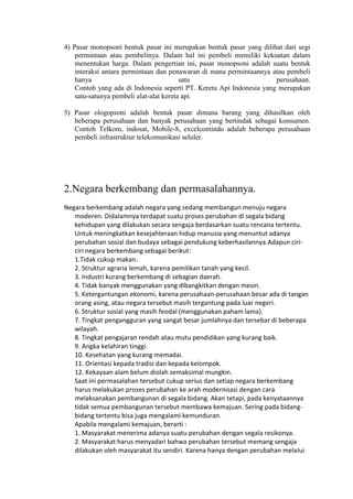 4) Pasar monopsoni bentuk pasar ini merupakan bentuk pasar yang dilihat dari segi
permintaan atau pembelinya. Dalam hal ini pembeli memiliki kekuatan dalam
menentukan harga. Dalam pengertian ini, pasar monopsoni adalah suatu bentuk
interaksi antara permintaan dan penawaran di mana permintaannya atau pembeli
hanya satu perusahaan.
Contoh yang ada di Indonesia seperti PT. Kereta Api Indonesia yang merupakan
satu-satunya pembeli alat-alat kereta api.
5) Pasar ologopsoni adalah bentuk pasar dimana barang yang dihasilkan oleh
beberapa perusahaan dan banyak perusahaan yang bertindak sebagai konsumen.
Contoh Telkom, indosat, Mobile-8, excelcomindo adalah beberapa perusahaan
pembeli infrastruktur telekomunikasi seluler.
2.Negara berkembang dan permasalahannya.
Negara berkembang adalah negara yang sedang membangun menuju negara
moderen. Didalamnya terdapat suatu proses perubahan di segala bidang
kehidupan yang dilakukan secara sengaja berdasarkan suatu rencana tertentu.
Untuk meningkatkan kesejahteraan hidup manusia yang menuntut adanya
perubahan sosial dan budaya sebagai pendukung keberhasilannya.Adapun ciri-
ciri negara berkembang sebagai berikut:
1.Tidak cukup makan.
2. Struktur agraria lemah, karena pemilikan tanah yang kecil.
3. Industri kurang berkembang di sebagian daerah.
4. Tidak banyak menggunakan yang dibangkitkan dengan mesin.
5. Ketergantungan ekonomi, karena perusahaan-perusahaan besar ada di tangan
orang asing, atau negara tersebut masih tergantung pada luar negeri.
6. Struktur sosial yang masih feodal (menggunakan paham lama).
7. Tingkat pengangguran yang sangat besar jumlahnya dan tersebar di beberapa
wilayah.
8. Tingkat pengajaran rendah atau mutu pendidikan yang kurang baik.
9. Angka kelahiran tinggi.
10. Kesehatan yang kurang memadai.
11. Orientasi kepada tradisi dan kepada kelompok.
12. Kekayaan alam belum diolah semaksimal mungkin.
Saat ini permasalahan tersebut cukup serius dan setiap negara berkembang
harus melakukan proses perubahan ke arah modernisasi dengan cara
melaksanakan pembangunan di segala bidang. Akan tetapi, pada kenyataannya
tidak semua pembangunan tersebut membawa kemajuan. Sering pada bidang-
bidang tertentu bisa juga mengalami kemunduran.
Apabila mengalami kemajuan, berarti :
1. Masyarakat menerima adanya suatu perubahan dengan segala resikonya.
2. Masyarakat harus menyadari bahwa perubahan tersebut memang sengaja
dilakukan oleh masyarakat itu sendiri. Karena hanya dengan perubahan melalui
 