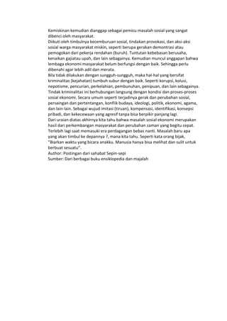 Kemiskinan kemudian dianggap sebagai pemicu masalah sosial yang sangat
dibenci oleh masyarakat.
Diikuti oleh timbulnya kecemburuan sosial, tindakan provokasi, dan aksi-aksi
sosial warga masyarakat miskin, seperti berupa gerakan demontrasi atau
pemogokan dari pekerja rendahan (buruh). Tuntutan kebebasan berusaha,
kenaikan gajiatau upah, dan lain sebagainya. Kemudian muncul anggapan bahwa
lembaga ekonomi masyarakat belum berfungsi dengan baik. Sehingga perlu
dibenahi agar lebih adil dan merata.
Bila tidak dilakukan dengan sungguh-sungguh, maka hal-hal yang bersifat
kriminalitas (kejahatan) tumbuh subur dengan baik. Seperti korupsi, kolusi,
nepotisme, pencurian, perkelahian, pembunuhan, penipuan, dan lain sebagainya.
Tindak kriminalitas ini berhubungan langsung dengan kondisi dan proses-proses
sosial ekonomi. Secara umum seperti terjadinya gerak dan perubahan sosial,
persaingan dan pertentangan, konflik budaya, ideologi, politik, ekonomi, agama,
dan lain-lain. Sebagai wujud imitasi (tiruan), kompensasi, identifikasi, konsepsi
pribadi, dan kekecewaan yang agresif tanpa bisa berpikir panjang lagi.
Dari uraian diatas akhirnya kita tahu bahwa masalah sosial ekonomi merupakan
hasil dari perkembangan masyarakat dan perubahan zaman yang begitu cepat.
Terlebih lagi saat memasuki era perdagangan bebas nanti. Masalah baru apa
yang akan timbul ke depannya ?, mana kita tahu. Seperti kata orang bijak,
”Biarkan waktu yang bicara anakku. Manusia hanya bisa melihat dan sulit untuk
berbuat sesuatu”.
Author: Postingan dari sahabat Sepin-sepi
Sumber: Dari berbagai buku ensiklopedia dan majalah
 
