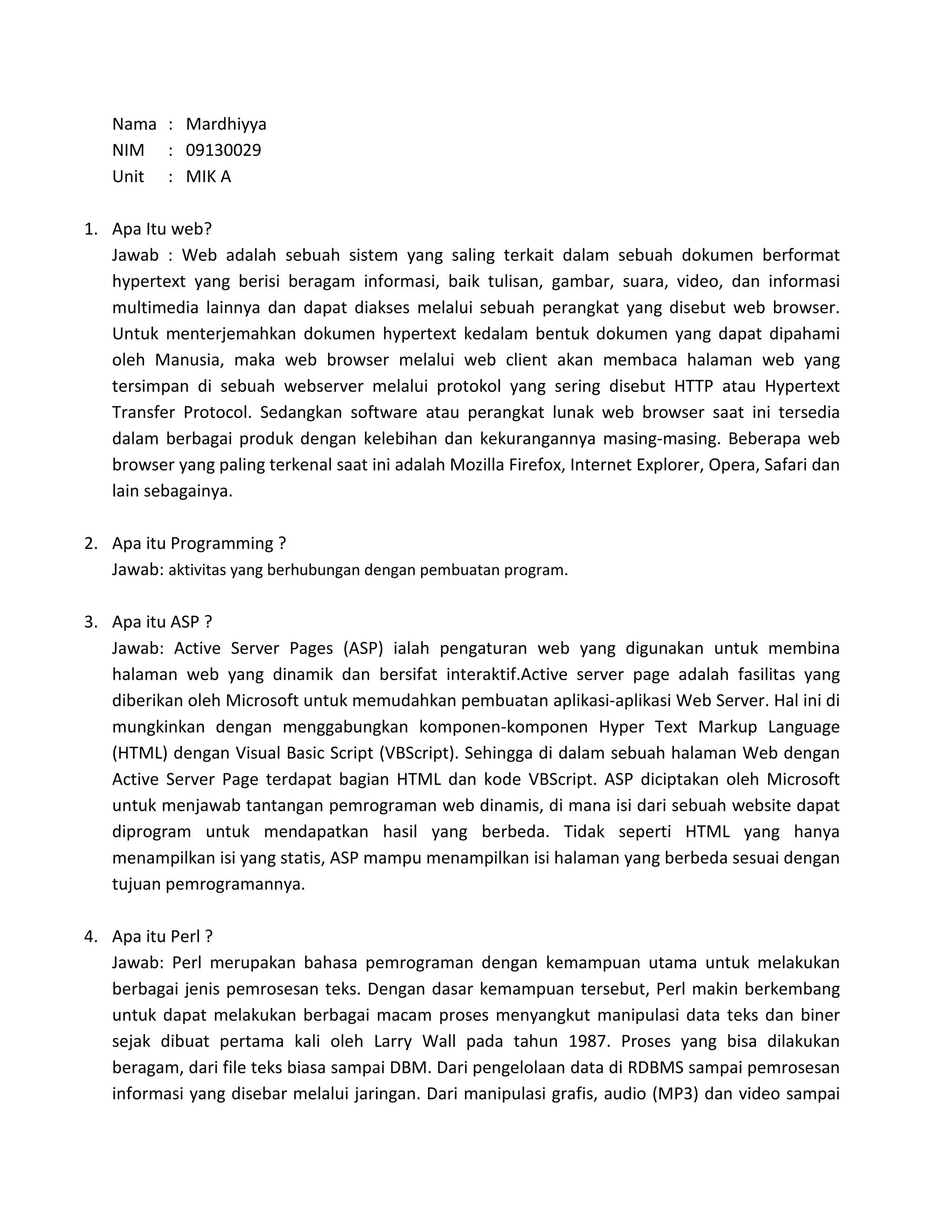 Nama : Mardhiyya
   NIM : 09130029
   Unit : MIK A

1. Apa Itu web?
   Jawab : Web adalah sebuah sistem yang saling terkait dalam sebuah dokumen berformat
   hypertext yang berisi beragam informasi, baik tulisan, gambar, suara, video, dan informasi
   multimedia lainnya dan dapat diakses melalui sebuah perangkat yang disebut web browser.
   Untuk menterjemahkan dokumen hypertext kedalam bentuk dokumen yang dapat dipahami
   oleh Manusia, maka web browser melalui web client akan membaca halaman web yang
   tersimpan di sebuah webserver melalui protokol yang sering disebut HTTP atau Hypertext
   Transfer Protocol. Sedangkan software atau perangkat lunak web browser saat ini tersedia
   dalam berbagai produk dengan kelebihan dan kekurangannya masing-masing. Beberapa web
   browser yang paling terkenal saat ini adalah Mozilla Firefox, Internet Explorer, Opera, Safari dan
   lain sebagainya.

2. Apa itu Programming ?
   Jawab: aktivitas yang berhubungan dengan pembuatan program.

3. Apa itu ASP ?
   Jawab: Active Server Pages (ASP) ialah pengaturan web yang digunakan untuk membina
   halaman web yang dinamik dan bersifat interaktif.Active server page adalah fasilitas yang
   diberikan oleh Microsoft untuk memudahkan pembuatan aplikasi-aplikasi Web Server. Hal ini di
   mungkinkan dengan menggabungkan komponen-komponen Hyper Text Markup Language
   (HTML) dengan Visual Basic Script (VBScript). Sehingga di dalam sebuah halaman Web dengan
   Active Server Page terdapat bagian HTML dan kode VBScript. ASP diciptakan oleh Microsoft
   untuk menjawab tantangan pemrograman web dinamis, di mana isi dari sebuah website dapat
   diprogram untuk mendapatkan hasil yang berbeda. Tidak seperti HTML yang hanya
   menampilkan isi yang statis, ASP mampu menampilkan isi halaman yang berbeda sesuai dengan
   tujuan pemrogramannya.

4. Apa itu Perl ?
   Jawab: Perl merupakan bahasa pemrograman dengan kemampuan utama untuk melakukan
   berbagai jenis pemrosesan teks. Dengan dasar kemampuan tersebut, Perl makin berkembang
   untuk dapat melakukan berbagai macam proses menyangkut manipulasi data teks dan biner
   sejak dibuat pertama kali oleh Larry Wall pada tahun 1987. Proses yang bisa dilakukan
   beragam, dari file teks biasa sampai DBM. Dari pengelolaan data di RDBMS sampai pemrosesan
   informasi yang disebar melalui jaringan. Dari manipulasi grafis, audio (MP3) dan video sampai
 